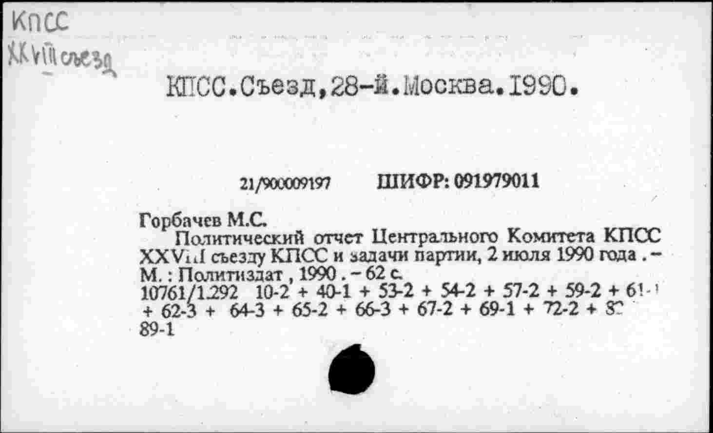 ﻿КПСС
КПСС.Съезд,28-й.Москва.1990.
21/900009197 ШИФР: 091979011
Горбачев М.С.
Политический отчет Центрального Комитета КПСС ХХУи! съезду КПСС и задачи партии, 2 июля 1990 года . -М.: Политиздат , 1990. - 62 с.
10761/1292 10-2 + 40-1 + 53-2 + 54-2 + 57-2 + 59-2 + 6’-' + 62-3 + 64-3 + 65-2 + 66-3 + 67-2 + 69-1 + 72-2 + 8?
89-1